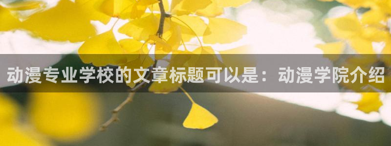 里番大全动漫：动漫专业学校的文章标题可以是：动漫学院介绍